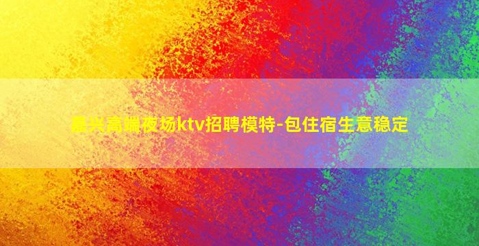 嘉兴高端夜场ktv招聘模特-包住宿生意稳定